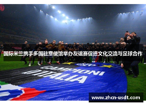 国际米兰携手多国驻意使馆举办友谊赛促进文化交流与足球合作