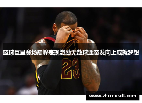 篮球巨星赛场巅峰表现激励无数球迷奋发向上成就梦想