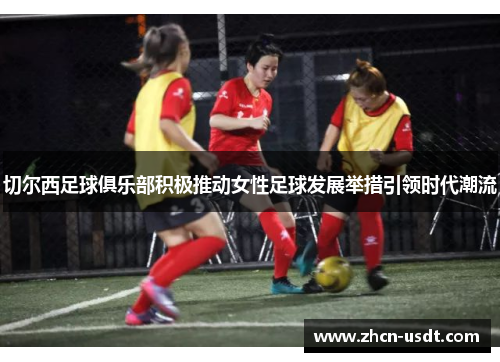 切尔西足球俱乐部积极推动女性足球发展举措引领时代潮流